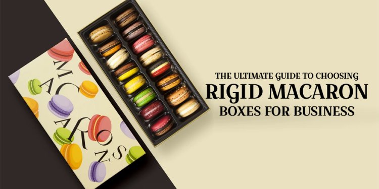 The Ultimate Guide to Choosing Rigid Macaron Boxes for Business